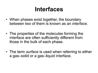 Interfaces
• When phases exist together, the boundary
between two of them is known as an interface.
• The properties of the molecules forming the
interface are often sufficiently different from
those in the bulk of each phase.
• The term surface is used when referring to either
a gas–solid or a gas–liquid interface.
 