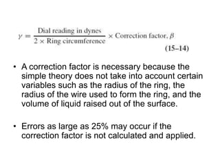 • A correction factor is necessary because the
simple theory does not take into account certain
variables such as the radius of the ring, the
radius of the wire used to form the ring, and the
volume of liquid raised out of the surface.
• Errors as large as 25% may occur if the
correction factor is not calculated and applied.
 