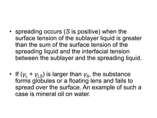 • spreading occurs (S is positive) when the
surface tension of the sublayer liquid is greater
than the sum of the surface tension of the
spreading liquid and the interfacial tension
between the sublayer and the spreading liquid.
• If (γL + γLS) is larger than γS, the substance
forms globules or a floating lens and fails to
spread over the surface. An example of such a
case is mineral oil on water.
 