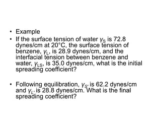 • Example
• If the surface tension of water γS is 72.8
dynes/cm at 20°C, the surface tension of
benzene, γL, is 28.9 dynes/cm, and the
interfacial tension between benzene and
water, γLS, is 35.0 dynes/cm, what is the initial
spreading coefficient?
• Following equilibration, γS′ is 62.2 dynes/cm
and γL′ is 28.8 dynes/cm. What is the final
spreading coefficient?
 
