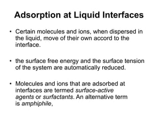 Adsorption at Liquid Interfaces
• Certain molecules and ions, when dispersed in
the liquid, move of their own accord to the
interface.
• the surface free energy and the surface tension
of the system are automatically reduced.
• Molecules and ions that are adsorbed at
interfaces are termed surface-active
agents or surfactants. An alternative term
is amphiphile,
 