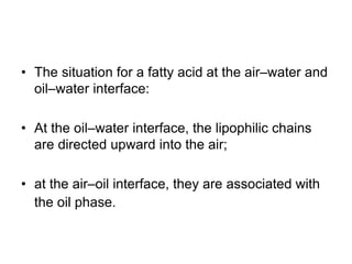 • The situation for a fatty acid at the air–water and
oil–water interface:
• At the oil–water interface, the lipophilic chains
are directed upward into the air;
• at the air–oil interface, they are associated with
the oil phase.
 