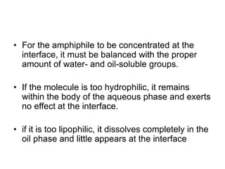 • For the amphiphile to be concentrated at the
interface, it must be balanced with the proper
amount of water- and oil-soluble groups.
• If the molecule is too hydrophilic, it remains
within the body of the aqueous phase and exerts
no effect at the interface.
• if it is too lipophilic, it dissolves completely in the
oil phase and little appears at the interface
 