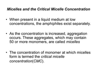 Micelles and the Critical Micelle Concentration
• When present in a liquid medium at low
concentrations, the amphiphiles exist separately.
• As the concentration is increased, aggregation
occurs. These aggregates, which may contain
50 or more monomers, are called micelles
• The concentration of monomer at which micelles
form is termed the critical micelle
concentration(CMC).
 