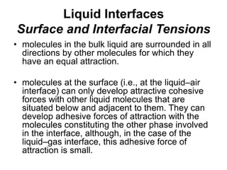 Liquid Interfaces
Surface and Interfacial Tensions
• molecules in the bulk liquid are surrounded in all
directions by other molecules for which they
have an equal attraction.
• molecules at the surface (i.e., at the liquid–air
interface) can only develop attractive cohesive
forces with other liquid molecules that are
situated below and adjacent to them. They can
develop adhesive forces of attraction with the
molecules constituting the other phase involved
in the interface, although, in the case of the
liquid–gas interface, this adhesive force of
attraction is small.
 