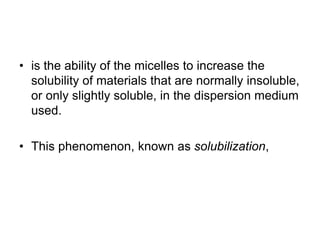 • is the ability of the micelles to increase the
solubility of materials that are normally insoluble,
or only slightly soluble, in the dispersion medium
used.
• This phenomenon, known as solubilization,
 