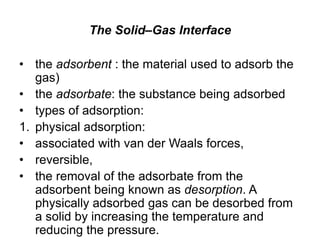 The Solid–Gas Interface
• the adsorbent : the material used to adsorb the
gas)
• the adsorbate: the substance being adsorbed
• types of adsorption:
1. physical adsorption:
• associated with van der Waals forces,
• reversible,
• the removal of the adsorbate from the
adsorbent being known as desorption. A
physically adsorbed gas can be desorbed from
a solid by increasing the temperature and
reducing the pressure.
 