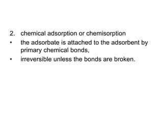 2. chemical adsorption or chemisorption
• the adsorbate is attached to the adsorbent by
primary chemical bonds,
• irreversible unless the bonds are broken.
 