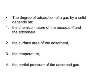 • The degree of adsorption of a gas by a solid
depends on:
1. the chemical nature of the adsorbent and
the adsorbate
2. the surface area of the adsorbent,
3. the temperature,
4. the partial pressure of the adsorbed gas.
 