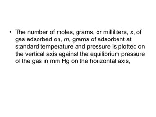 • The number of moles, grams, or milliliters, x, of
gas adsorbed on, m, grams of adsorbent at
standard temperature and pressure is plotted on
the vertical axis against the equilibrium pressure
of the gas in mm Hg on the horizontal axis,
 
