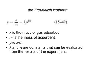 the Freundlich isotherm
• x is the mass of gas adsorbed
• m is the mass of adsorbent,
• y is x/m
• k and n are constants that can be evaluated
from the results of the experiment.
 