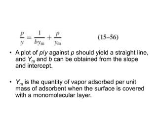 • A plot of p/y against p should yield a straight line,
and Ym and b can be obtained from the slope
and intercept.
• Ym is the quantity of vapor adsorbed per unit
mass of adsorbent when the surface is covered
with a monomolecular layer.
 