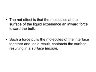 • The net effect is that the molecules at the
surface of the liquid experience an inward force
toward the bulk.
• Such a force pulls the molecules of the interface
together and, as a result, contracts the surface,
resulting in a surface tension.
 