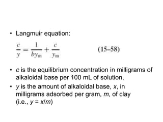 • Langmuir equation:
• c is the equilibrium concentration in milligrams of
alkaloidal base per 100 mL of solution,
• y is the amount of alkaloidal base, x, in
milligrams adsorbed per gram, m, of clay
(i.e., y = x/m)
 