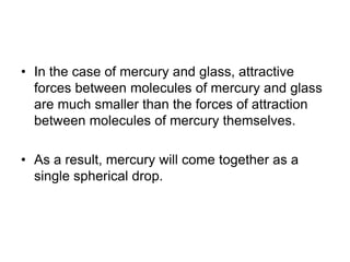 • In the case of mercury and glass, attractive
forces between molecules of mercury and glass
are much smaller than the forces of attraction
between molecules of mercury themselves.
• As a result, mercury will come together as a
single spherical drop.
 