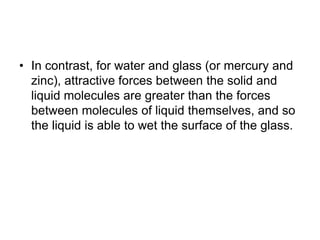 • In contrast, for water and glass (or mercury and
zinc), attractive forces between the solid and
liquid molecules are greater than the forces
between molecules of liquid themselves, and so
the liquid is able to wet the surface of the glass.
 