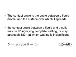 • The contact angle is the angle between a liquid
droplet and the surface over which it spreads.
• the contact angle between a liquid and a solid
may be 0° signifying complete wetting, or may
approach 180°, at which wetting is insignificant.
 