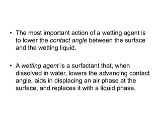 • The most important action of a wetting agent is
to lower the contact angle between the surface
and the wetting liquid.
• A wetting agent is a surfactant that, when
dissolved in water, lowers the advancing contact
angle, aids in displacing an air phase at the
surface, and replaces it with a liquid phase.
 
