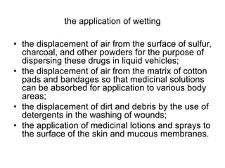 the application of wetting
• the displacement of air from the surface of sulfur,
charcoal, and other powders for the purpose of
dispersing these drugs in liquid vehicles;
• the displacement of air from the matrix of cotton
pads and bandages so that medicinal solutions
can be absorbed for application to various body
areas;
• the displacement of dirt and debris by the use of
detergents in the washing of wounds;
• the application of medicinal lotions and sprays to
the surface of the skin and mucous membranes.
 
