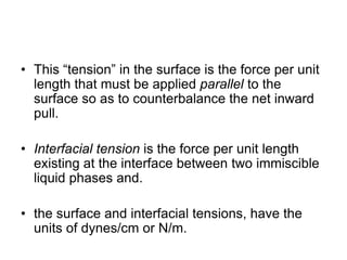 • This “tension” in the surface is the force per unit
length that must be applied parallel to the
surface so as to counterbalance the net inward
pull.
• Interfacial tension is the force per unit length
existing at the interface between two immiscible
liquid phases and.
• the surface and interfacial tensions, have the
units of dynes/cm or N/m.
 