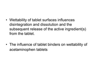 • Wettability of tablet surfaces influences
disintegration and dissolution and the
subsequent release of the active ingredient(s)
from the tablet.
• The influence of tablet binders on wettability of
acetaminophen tablets
 