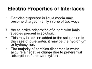 Electric Properties of Interfaces
• Particles dispersed in liquid media may
become charged mainly in one of two ways:
1. the selective adsorption of a particular ionic
species present in solution.
• This may be an ion added to the solution or, in
the case of pure water, it may be the hydronium
or hydroxyl ion.
• The majority of particles dispersed in water
acquire a negative charge due to preferential
adsorption of the hydroxyl ion.
 