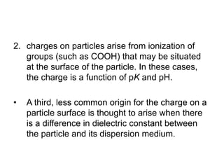 2. charges on particles arise from ionization of
groups (such as COOH) that may be situated
at the surface of the particle. In these cases,
the charge is a function of pK and pH.
• A third, less common origin for the charge on a
particle surface is thought to arise when there
is a difference in dielectric constant between
the particle and its dispersion medium.
 