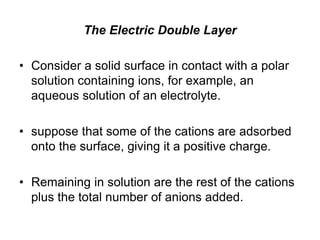 The Electric Double Layer
• Consider a solid surface in contact with a polar
solution containing ions, for example, an
aqueous solution of an electrolyte.
• suppose that some of the cations are adsorbed
onto the surface, giving it a positive charge.
• Remaining in solution are the rest of the cations
plus the total number of anions added.
 