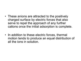 • These anions are attracted to the positively
charged surface by electric forces that also
serve to repel the approach of any further
cations once the initial adsorption is complete.
• In addition to these electric forces, thermal
motion tends to produce an equal distribution of
all the ions in solution.
 