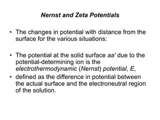 Nernst and Zeta Potentials
• The changes in potential with distance from the
surface for the various situations:
• The potential at the solid surface aa′ due to the
potential-determining ion is the
electrothermodynamic (Nernst) potential, E,
• defined as the difference in potential between
the actual surface and the electroneutral region
of the solution.
 