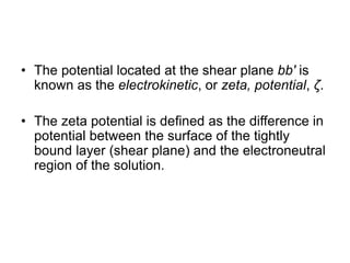 • The potential located at the shear plane bb′ is
known as the electrokinetic, or zeta, potential, ζ.
• The zeta potential is defined as the difference in
potential between the surface of the tightly
bound layer (shear plane) and the electroneutral
region of the solution.
 
