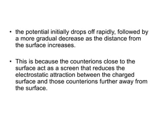 • the potential initially drops off rapidly, followed by
a more gradual decrease as the distance from
the surface increases.
• This is because the counterions close to the
surface act as a screen that reduces the
electrostatic attraction between the charged
surface and those counterions further away from
the surface.
 