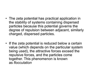 • The zeta potential has practical application in
the stability of systems containing dispersed
particles because this potential governs the
degree of repulsion between adjacent, similarly
charged, dispersed particles.
• If the zeta potential is reduced below a certain
value (which depends on the particular system
being used), the attractive forces exceed the
repulsive forces, and the particles come
together. This phenomenon is known
as flocculation
 