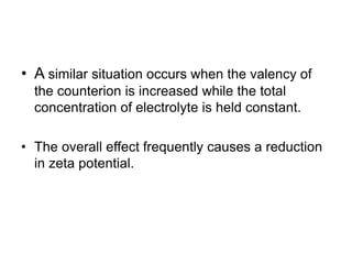 • A similar situation occurs when the valency of
the counterion is increased while the total
concentration of electrolyte is held constant.
• The overall effect frequently causes a reduction
in zeta potential.
 