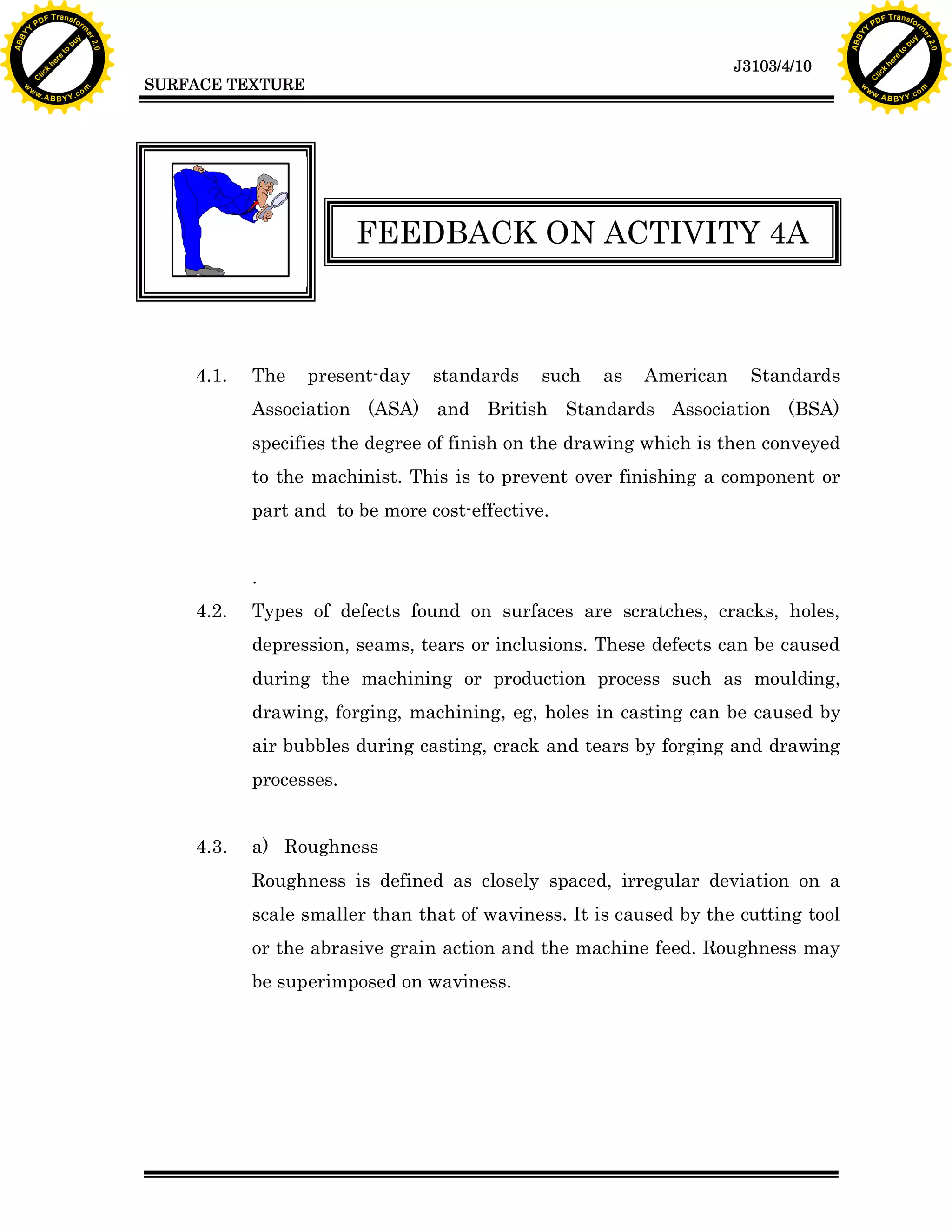 F T ra n sf o                                                                                                                F T ra n sf o
          PD                   rm                                                                                                      PD                   rm
      Y                                                                                                                            Y
 Y




                                                                                                                              Y
                                er




                                                                                                                                                             er
ABB




                                                                                                                             ABB
                          y




                                                                                                                                                       y
                       bu




                                                                                                                                                    bu
                                    2.0




                                                                                                                                                                 2.0
                     to




                                                                                                                                                  to
                  re




                                                                                                                                               re
                                                                                                              J3103/4/10
                he




                                                                                                                                             he
           k




                                                                                                                                        k
          lic




                                                                                                                                       lic
                                          SURFACE TEXTURE
      C




                                                                                                                                   C
      w                        om                                                                                                  w                        om
  w




                                                                                                                               w
          w.                                                                                                                           w.
               A B B Y Y.c                                                                                                                  A B B Y Y.c




                                                                  FEEDBACK ON ACTIVITY 4A



                                              4.1.   The    present-day   standards    such   as   American     Standards
                                                     Association (ASA) and British Standards Association (BSA)
                                                     specifies the degree of finish on the drawing which is then conveyed
                                                     to the machinist. This is to prevent over finishing a component or
                                                     part and to be more cost-effective.


                                                     .
                                              4.2.   Types of defects found on surfaces are scratches, cracks, holes,
                                                     depression, seams, tears or inclusions. These defects can be caused
                                                     during the machining or production process such as moulding,
                                                     drawing, forging, machining, eg, holes in casting can be caused by
                                                     air bubbles during casting, crack and tears by forging and drawing
                                                     processes.


                                              4.3.   a) Roughness
                                                     Roughness is defined as closely spaced, irregular deviation on a
                                                     scale smaller than that of waviness. It is caused by the cutting tool
                                                     or the abrasive grain action and the machine feed. Roughness may
                                                     be superimposed on waviness.
 