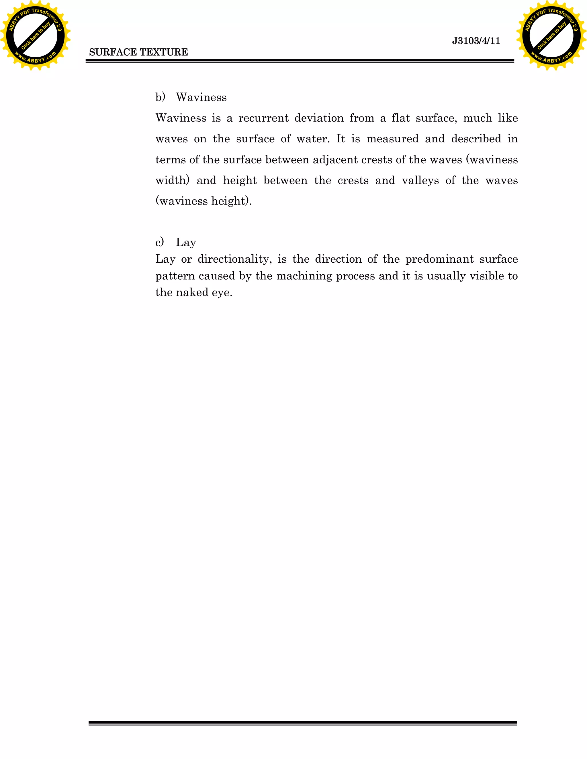 F T ra n sf o                                                                                                              F T ra n sf o
          PD                   rm                                                                                                    PD                   rm
      Y                                                                                                                          Y
 Y




                                                                                                                            Y
                                er




                                                                                                                                                           er
ABB




                                                                                                                           ABB
                          y




                                                                                                                                                     y
                       bu




                                                                                                                                                  bu
                                    2.0




                                                                                                                                                               2.0
                     to




                                                                                                                                                to
                  re




                                                                                                                                             re
                                                                                                           J3103/4/11
                he




                                                                                                                                           he
           k




                                                                                                                                      k
          lic




                                                                                                                                     lic
                                          SURFACE TEXTURE
      C




                                                                                                                                 C
      w                        om                                                                                                w                        om
  w




                                                                                                                             w
          w.                                                                                                                         w.
               A B B Y Y.c                                                                                                                A B B Y Y.c




                                                    b) Waviness
                                                    Waviness is a recurrent deviation from a flat surface, much like
                                                    waves on the surface of water. It is measured and described in
                                                    terms of the surface between adjacent crests of the waves (waviness
                                                    width) and height between the crests and valleys of the waves
                                                    (waviness height).


                                                    c) Lay
                                                    Lay or directionality, is the direction of the predominant surface
                                                    pattern caused by the machining process and it is usually visible to
                                                    the naked eye.
 