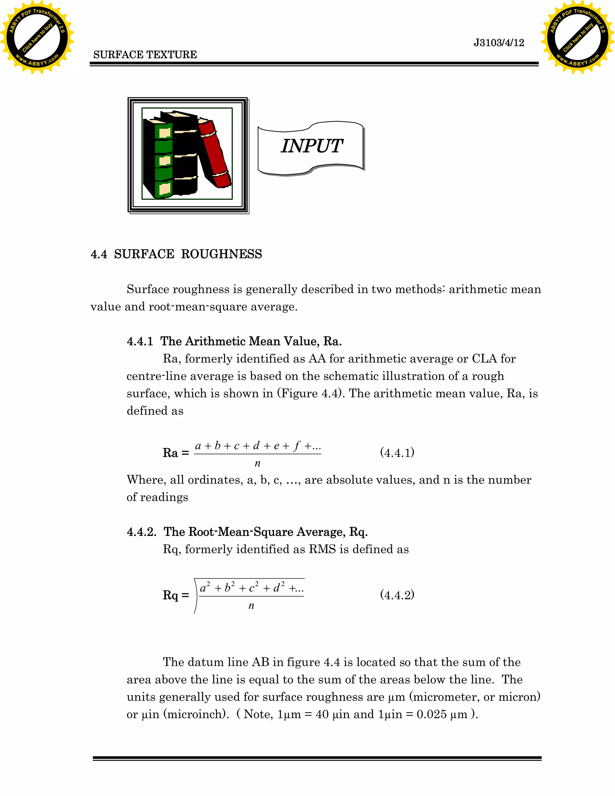 F T ra n sf o                                                                                                                F T ra n sf o
          PD                   rm                                                                                                      PD                   rm
      Y                                                                                                                            Y
 Y




                                                                                                                              Y
                                er




                                                                                                                                                             er
ABB




                                                                                                                             ABB
                          y




                                                                                                                                                       y
                       bu




                                                                                                                                                    bu
                                    2.0




                                                                                                                                                                 2.0
                     to




                                                                                                                                                  to
                  re




                                                                                                                                               re
                                                                                                               J3103/4/12
                he




                                                                                                                                             he
           k




                                                                                                                                        k
          lic




                                                                                                                                       lic
                                          SURFACE TEXTURE
      C




                                                                                                                                   C
      w                        om                                                                                                  w                        om
  w




                                                                                                                               w
          w.                                                                                                                           w.
               A B B Y Y.c                                                                                                                  A B B Y Y.c




                                                                               INPUT




                                          4.4 SURFACE ROUGHNESS

                                                Surface roughness is generally described in two methods: arithmetic mean
                                          value and root-mean-square average.

                                                4.4.1 The Arithmetic Mean Value, Ra.
                                                      Ra, formerly identified as AA for arithmetic average or CLA for
                                                centre-line average is based on the schematic illustration of a rough
                                                surface, which is shown in (Figure 4.4). The arithmetic mean value, Ra, is
                                                defined as

                                                            a + b + c + d + e + f + ...
                                                      Ra =                                      (4.4.1)
                                                                        n
                                                Where, all ordinates, a, b, c, &hellip;, are absolute values, and n is the number
                                                of readings

                                                4.4.2. The Root-Mean-Square Average, Rq.
                                                       Rq, formerly identified as RMS is defined as


                                                           a 2 + b 2 + c 2 + d 2 +...
                                                      Rq =                                    (4.4.2)
                                                                       n



                                                       The datum line AB in figure 4.4 is located so that the sum of the
                                                area above the line is equal to the sum of the areas below the line. The
                                                units generally used for surface roughness are &micro;m (micrometer, or micron)
                                                or &micro;in (microinch). ( Note, 1&micro;m = 40 &micro;in and 1&micro;in = 0.025 &micro;m ).
 