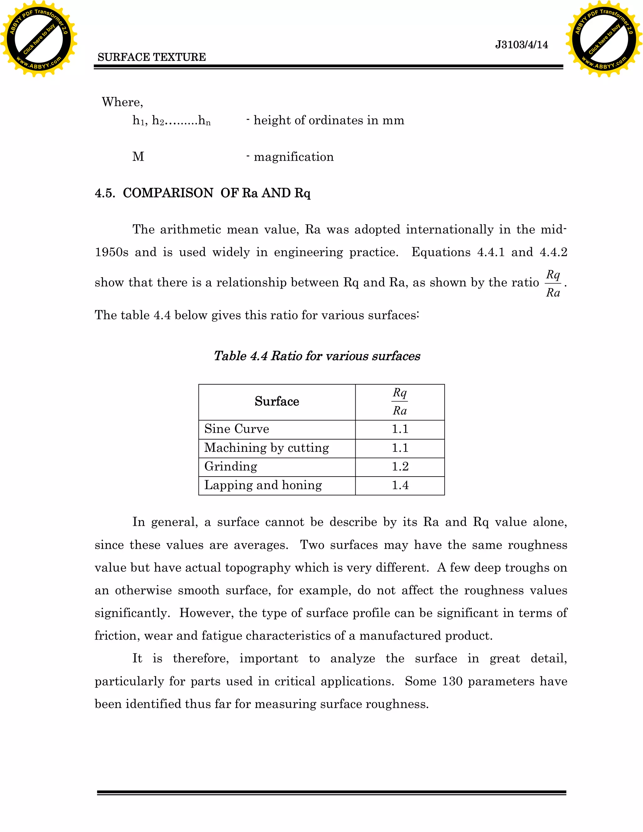 F T ra n sf o                                                                                                                     F T ra n sf o
          PD                   rm                                                                                                           PD                   rm
      Y                                                                                                                                 Y
 Y




                                                                                                                                   Y
                                er




                                                                                                                                                                  er
ABB




                                                                                                                                  ABB
                          y




                                                                                                                                                            y
                       bu




                                                                                                                                                         bu
                                    2.0




                                                                                                                                                                      2.0
                     to




                                                                                                                                                       to
                  re




                                                                                                                                                    re
                                                                                                                  J3103/4/14
                he




                                                                                                                                                  he
           k




                                                                                                                                             k
          lic




                                                                                                                                            lic
                                          SURFACE TEXTURE
      C




                                                                                                                                        C
      w                        om                                                                                                       w                        om
  w




                                                                                                                                    w
          w.                                                                                                                                w.
               A B B Y Y.c                                                                                                                       A B B Y Y.c




                                           Where,
                                               h1, h2&hellip;......hn        - height of ordinates in mm

                                                M                     - magnification

                                          4.5. COMPARISON OF Ra AND Rq

                                                The arithmetic mean value, Ra was adopted internationally in the mid-
                                          1950s and is used widely in engineering practice. Equations 4.4.1 and 4.4.2
                                                                                                                           Rq
                                          show that there is a relationship between Rq and Ra, as shown by the ratio          .
                                                                                                                           Ra
                                          The table 4.4 below gives this ratio for various surfaces:


                                                                 Table 4.4 Ratio for various surfaces

                                                                                                Rq
                                                                        Surface
                                                                                                Ra
                                                             Sine Curve                         1.1
                                                             Machining by cutting               1.1
                                                             Grinding                           1.2
                                                             Lapping and honing                 1.4

                                                In general, a surface cannot be describe by its Ra and Rq value alone,
                                          since these values are averages. Two surfaces may have the same roughness
                                          value but have actual topography which is very different. A few deep troughs on
                                          an otherwise smooth surface, for example, do not affect the roughness values
                                          significantly. However, the type of surface profile can be significant in terms of
                                          friction, wear and fatigue characteristics of a manufactured product.
                                                It is therefore, important to analyze the surface in great detail,
                                          particularly for parts used in critical applications. Some 130 parameters have
                                          been identified thus far for measuring surface roughness.
 