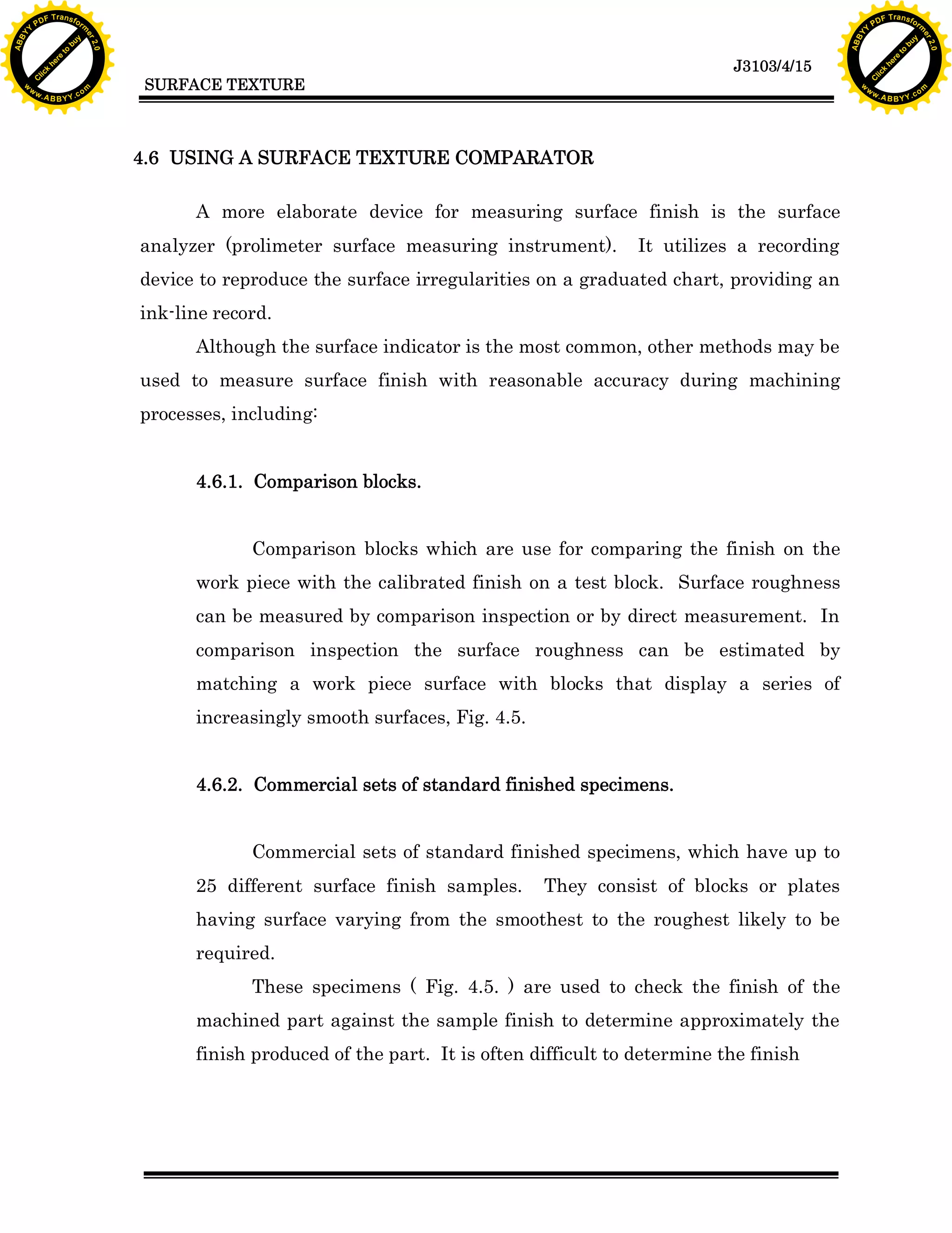 F T ra n sf o                                                                                                                   F T ra n sf o
          PD                   rm                                                                                                         PD                   rm
      Y                                                                                                                               Y
 Y




                                                                                                                                 Y
                                er




                                                                                                                                                                er
ABB




                                                                                                                                ABB
                          y




                                                                                                                                                          y
                       bu




                                                                                                                                                       bu
                                    2.0




                                                                                                                                                                    2.0
                     to




                                                                                                                                                     to
                  re




                                                                                                                                                  re
                                                                                                                 J3103/4/15
                he




                                                                                                                                                he
           k




                                                                                                                                           k
          lic




                                                                                                                                          lic
                                          SURFACE TEXTURE
      C




                                                                                                                                      C
      w                        om                                                                                                     w                        om
  w




                                                                                                                                  w
          w.                                                                                                                              w.
               A B B Y Y.c                                                                                                                     A B B Y Y.c




                                          4.6 USING A SURFACE TEXTURE COMPARATOR

                                                A more elaborate device for measuring surface finish is the surface
                                          analyzer (prolimeter surface measuring instrument).         It utilizes a recording
                                          device to reproduce the surface irregularities on a graduated chart, providing an
                                          ink-line record.
                                                Although the surface indicator is the most common, other methods may be
                                          used to measure surface finish with reasonable accuracy during machining
                                          processes, including:


                                                4.6.1. Comparison blocks.


                                                       Comparison blocks which are use for comparing the finish on the
                                                work piece with the calibrated finish on a test block. Surface roughness
                                                can be measured by comparison inspection or by direct measurement. In
                                                comparison inspection the surface roughness can be estimated by
                                                matching a work piece surface with blocks that display a series of
                                                increasingly smooth surfaces, Fig. 4.5.


                                                4.6.2. Commercial sets of standard finished specimens.


                                                       Commercial sets of standard finished specimens, which have up to
                                                25 different surface finish samples.      They consist of blocks or plates
                                                having surface varying from the smoothest to the roughest likely to be
                                                required.
                                                       These specimens ( Fig. 4.5. ) are used to check the finish of the
                                                machined part against the sample finish to determine approximately the
                                                finish produced of the part. It is often difficult to determine the finish
 