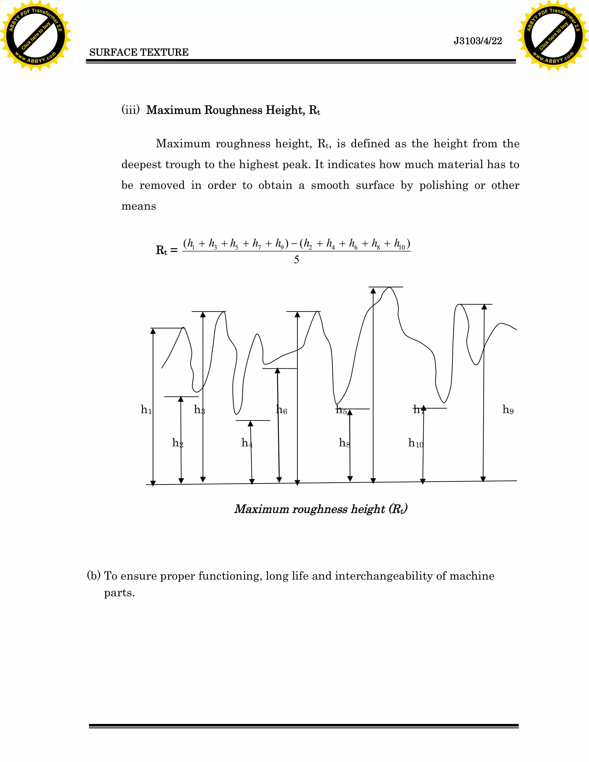 F T ra n sf o                                                                                                                                   F T ra n sf o
          PD                   rm                                                                                                                         PD                   rm
      Y                                                                                                                                               Y
 Y




                                                                                                                                                 Y
                                er




                                                                                                                                                                                er
ABB




                                                                                                                                                ABB
                          y




                                                                                                                                                                          y
                       bu




                                                                                                                                                                       bu
                                    2.0




                                                                                                                                                                                    2.0
                     to




                                                                                                                                                                     to
                  re




                                                                                                                                                                  re
                                                                                                                              J3103/4/22
                he




                                                                                                                                                                he
           k




                                                                                                                                                           k
          lic




                                                                                                                                                          lic
                                          SURFACE TEXTURE
      C




                                                                                                                                                      C
      w                        om                                                                                                                     w                        om
  w




                                                                                                                                                  w
          w.                                                                                                                                              w.
               A B B Y Y.c                                                                                                                                     A B B Y Y.c




                                                (iii) Maximum Roughness Height, Rt

                                                         Maximum roughness height, Rt, is defined as the height from the
                                                deepest trough to the highest peak. It indicates how much material has to
                                                be removed in order to obtain a smooth surface by polishing or other
                                                means


                                                                (h1 + h3 + h5 + h7 + h9 ) - (h2 + h4 + h6 + h8 + h10 )
                                                         Rt =
                                                                                          5




                                                    h1            h3                  h6            h5                   h7                h9

                                                            h2               h4                      h8              h10




                                                                            Maximum roughness height (Rt)




                                          (b) To ensure proper functioning, long life and interchangeability of machine
                                              parts.
 