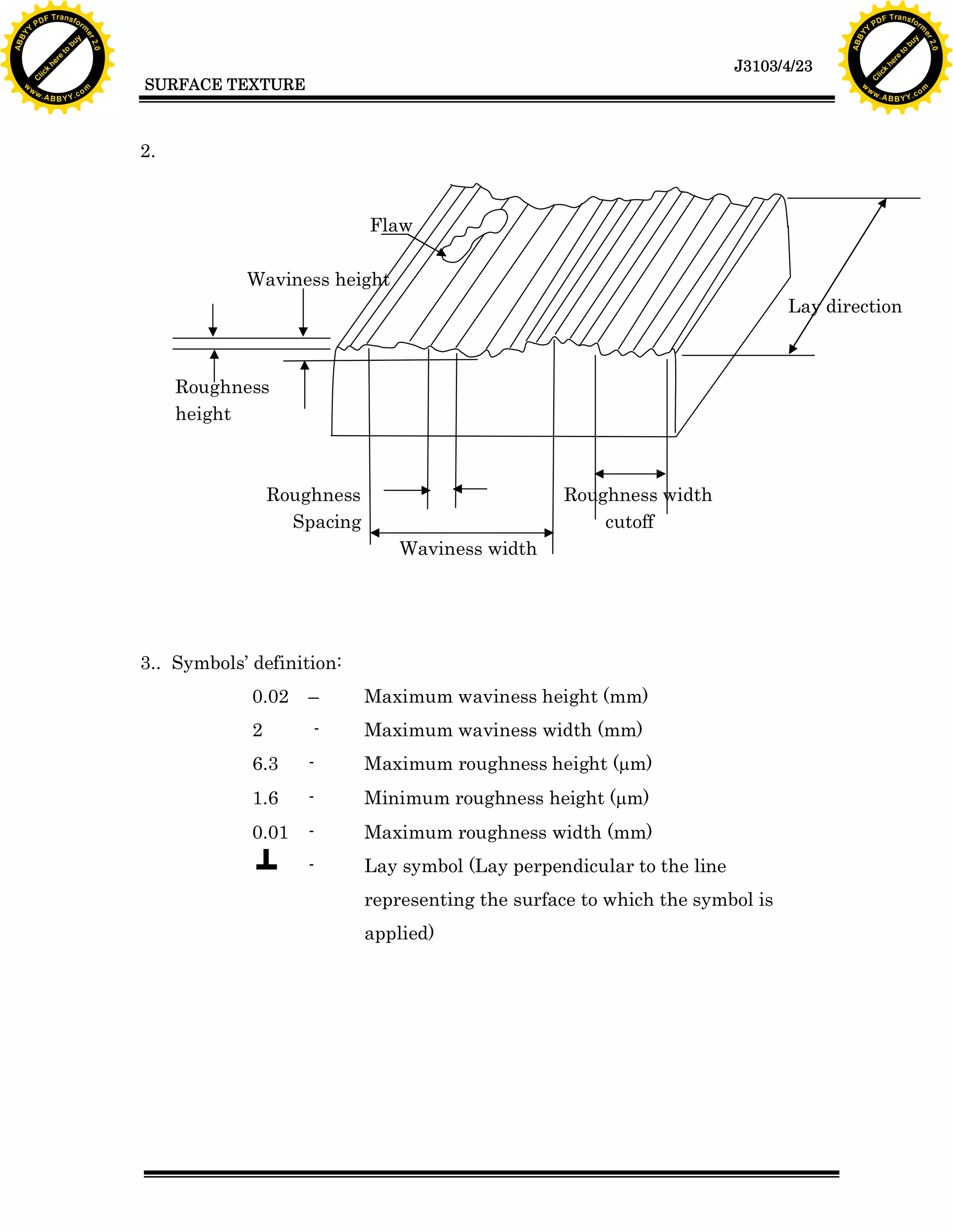 F T ra n sf o                                                                                                                   F T ra n sf o
          PD                   rm                                                                                                         PD                   rm
      Y                                                                                                                               Y
 Y




                                                                                                                                 Y
                                er




                                                                                                                                                                er
ABB




                                                                                                                                ABB
                          y




                                                                                                                                                          y
                       bu




                                                                                                                                                       bu
                                    2.0




                                                                                                                                                                    2.0
                     to




                                                                                                                                                     to
                  re




                                                                                                                                                  re
                                                                                                                   J3103/4/23
                he




                                                                                                                                                he
           k




                                                                                                                                           k
          lic




                                                                                                                                          lic
                                          SURFACE TEXTURE
      C




                                                                                                                                      C
      w                        om                                                                                                     w                        om
  w




                                                                                                                                  w
          w.                                                                                                                              w.
               A B B Y Y.c                                                                                                                     A B B Y Y.c




                                          2.
                                          4. 9.

                                                                       Flaw

                                                      Waviness height
                                                                                                                         Lay direction



                                              Roughness
                                              height



                                                           Roughness                         Roughness width
                                                             Spacing                             cutoff
                                                                           Waviness width




                                          3.. Symbols&rsquo; definition:
                                                       0.02   &ndash;        Maximum waviness height (mm)
                                                       2       -       Maximum waviness width (mm)
                                                       6.3    -        Maximum roughness height (mm)
                                                       1.6    -        Minimum roughness height (mm)
                                                       0.01   -        Maximum roughness width (mm)
                                                              -        Lay symbol (Lay perpendicular to the line
                                                                       representing the surface to which the symbol is
                                                                       applied)
 