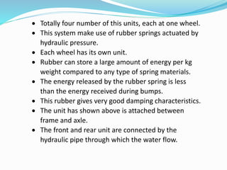  Totally four number of this units, each at one wheel.
 This system make use of rubber springs actuated by
hydraulic pressure.
 Each wheel has its own unit.
 Rubber can store a large amount of energy per kg
weight compared to any type of spring materials.
 The energy released by the rubber spring is less
than the energy received during bumps.
 This rubber gives very good damping characteristics.
 The unit has shown above is attached between
frame and axle.
 The front and rear unit are connected by the
hydraulic pipe through which the water flow.
 