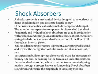 Shock Absorbers
• A shock absorber is a mechanical device designed to smooth out or
damp shock impulse, and dissipate kinetic energy
• Other names for a shock absorber include damper and dashpot.
The automotive suspension component is often called just shock.
• Pneumatic and hydraulic shock absorbers are used in conjunction
with cushions and springs. An automobile shock absorber contains
spring-loaded check valves and orifices to control the flow of oil
through an internal piston.
• Unless a dampening structure is present, a car spring will extend
and release the energy it absorbs from a bump at an uncontrolled
rate.
• A suspension built on springs alone would make for an extremely
bouncy ride and, depending on the terrain, an uncontrollable car.
• Enter the shock absorber, a device that controls unwanted spring
motion through a process known as dampening. Shock absorbers
slow down and reduce the magnitude of vibratory motions.
 