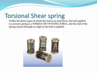Torsional Shear spring
Unlike the above types in which the load is an axial force, the load applied
to a torsion spring is a TORQUE OR TWISTING FORCE, and the end of the
spring rotates through an angle as the load is applied.
 