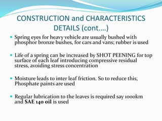 CONSTRUCTION and CHARACTERISTICS
DETAILS (cont.…)
 Spring eyes for heavy vehicle are usually bushed with
phosphor bronze bushes, for cars and vans; rubber is used
 Life of a spring can be increased by SHOT PEENING for top
surface of each leaf introducing compressive residual
stress, avoiding stress concentration
 Moisture leads to inter leaf friction. So to reduce this,
Phosphate paints are used
 Regular lubrication to the leaves is required say 1000km
and SAE 140 oil is used
 