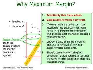 Support Vector Machines: Slide 11
Copyright © 2001, 2003, Andrew W. Moore
Why Maximum Margin?
denotes +1
denotes -1
f(x,w,b) = sign(w. x - b)
The maximum
margin linear
classifier is the
linear classifier
with the, um,
maximum margin.
This is the
simplest kind of
SVM (Called an
LSVM)
Support Vectors
are those
datapoints that
the margin
pushes up
against
1. Intuitively this feels safest.
2. Empirically it works very well.
3. If we’ve made a small error in the
location of the boundary (it’s been
jolted in its perpendicular direction)
this gives us least chance of causing a
misclassification.
4. LOOCV is easy since the model is
immune to removal of any non-
support-vector datapoints.
5. There’s some theory (using VC
dimension) that is related to (but not
the same as) the proposition that this
is a good thing.
 