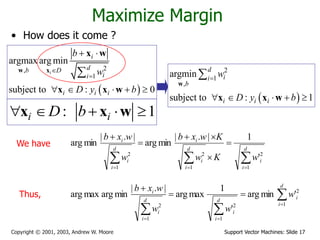 Support Vector Machines: Slide 17
Copyright © 2001, 2003, Andrew W. Moore
Maximize Margin
• How does it come ?
: 1
i i
D b
    
x x w
 
2
,
1
argmax arg min
subject to : 0
i
i
d
b D
i
i
i i i
b
w
D y b


 
    

w x
x w
x x w
 
2
1
,
argmin
subject to : 1
d
i
i
b
i i i
w
D y b

    

w
x x w


 








d
i
i
d
i
i
i
d
i
i
i
w
K
w
K
w
x
b
w
w
x
b
1
2
1
2
1
2
'
1
|
.
|
min
arg
|
.
|
min
arg








 d
i
i
d
i
i
d
i
i
i
w
w
w
w
x
b
1
2
1
2
1
2
'
min
arg
'
1
max
arg
|
.
|
min
arg
max
arg
We have
Thus,
 