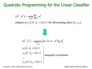 Support Vector Machines: Slide 21
Copyright © 2001, 2003, Andrew W. Moore
Quadratic Programming for the Linear Classifier
 
* * 2
,
{ , }= min
subject to 1 for all training data ( , )
i
i
w b
i i i i
w b w
y w x b x y
  

 
 
 
 
* *
,
1 1
2 2
{ , }= argmax 0 0
1
1
inequality constraints
....
1
T
w b
N N
w b w w w
y w x b
y w x b
y w x b
  

  

   



   
n
I
 
