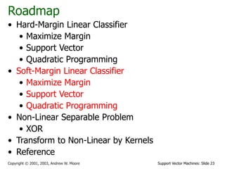 Support Vector Machines: Slide 23
Copyright © 2001, 2003, Andrew W. Moore
Roadmap
• Hard-Margin Linear Classifier
• Maximize Margin
• Support Vector
• Quadratic Programming
• Soft-Margin Linear Classifier
• Maximize Margin
• Support Vector
• Quadratic Programming
• Non-Linear Separable Problem
• XOR
• Transform to Non-Linear by Kernels
• Reference
 
