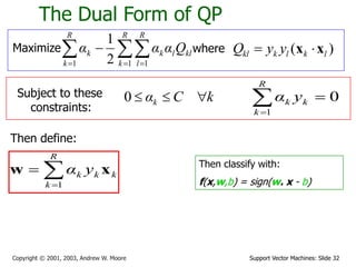 Support Vector Machines: Slide 32
Copyright © 2001, 2003, Andrew W. Moore
The Dual Form of QP
Maximize 
  


R
k
R
l
kl
l
k
R
k
k Q
α
α
α
1 1
1 2
1
where ( )
kl k l k l
Q y y
 
x x
Subject to these
constraints:
k
C
αk 


0
Then define:



R
k
k
k
k y
α
1
x
w Then classify with:
f(x,w,b) = sign(w. x - b)
0
1



R
k
k
k y
α
 